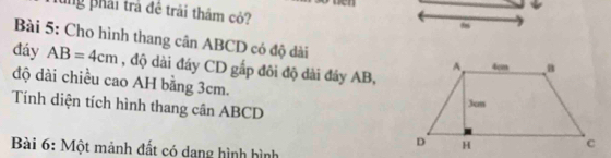 ung phải trả đề trải thảm cỏ? 
f 
Bài 5: Cho hình thang cân ABCD có độ dài 
đáy AB=4cm , độ dài đây CD gắp đôi độ dài đảy AB, 
độ dài chiều cao AH bằng 3cm. 
Tính diện tích hình thang cần ABCD
Bài 6: Một mảnh đất có dang hình hình