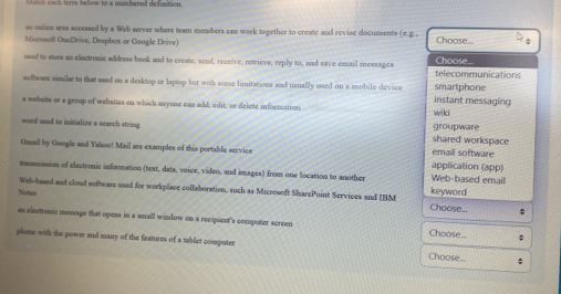 ter below to a numbered defintion 
an online arss accessed by a Web server where team members can werk together to create and revise documents (e.g.. Choose..
Microsoft OncDrive, Dropbox or Google Drive)
used to store an electrosic address book and to create, send, receive, retrieve, reply to, and save email mossages telecommunications Choose...
soffware similar to that used on a desktop or laptop but with some limitations and usually used on a mobile device instant messaging smartphone
a website or a group of websites on which anyone can add, edit, or delete information wiki
word used to initialize a search string shared workspace groupware
Omail by Google and Yahoo! Mail are examples of this portable service application (app) email software
trammission of electronic information (text, data, voice, video, and images) from one location to another keyword Web-based emaill
Notes
Web-based and cloud software used for workplace collaboration, such as Microsoft SharePoint Services and IBM Choose...
ss electronic message that opens in a small window on a recipient's computer screen Choose.. ;
phone with the power and many of the features of a tablet compute Choose.. -