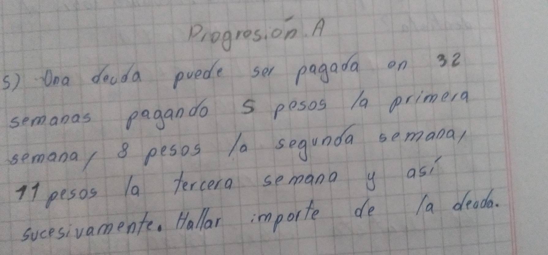 Progres, on. A 
s) Qna docda puede se pagada on 32
semanas pagando S pesos /a primera 
semana/ 8 pesos 10 segunda semana
11 pesos la tercera semana y as: 
sucesivamente. Hallar importe de a deada.