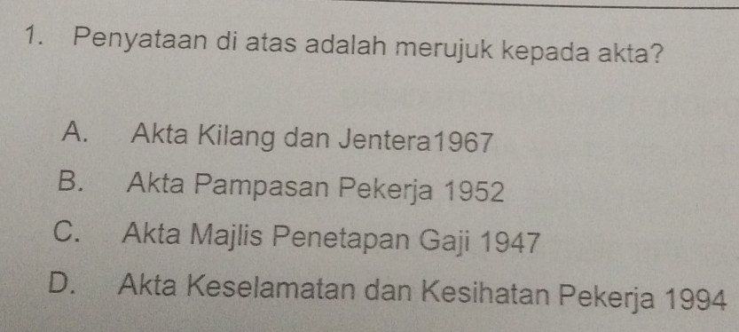 Penyataan di atas adalah merujuk kepada akta?
A. Akta Kilang dan Jentera1967
B. Akta Pampasan Pekerja 1952
C. Akta Majlis Penetapan Gaji 1947
D. Akta Keselamatan dan Kesihatan Pekerja 1994