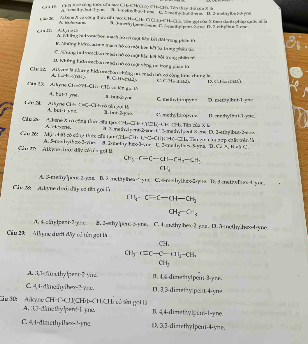 Chất X có công thức cấu tạo: CH₃-CH(CH₃)-CH=CH₂. Tên thay thế của X là
A. 3-methylbut-1-yne. B. 3-methylbut-1-ene. C. 2-methylbut-3-ene. D. 2-methylbut-3-yne.
Câu 20: Alkene X có công thức cấu tạo: CH₃-CH₂-C(CH₃)=CH-CH₃. Tên gọi của X theo danh pháp quốc tế là
A. isohexane. B. 3-methylpent-3-ene. C. 3-methylpent-2-ene. D. 2-ethylbut-2-ene.
Câu 21: Alkyne là
A. Những hiđrocacbon mạch hở có một liên kết đôi trong phân tử.
3
B. Những hiđrocacbon mạch hở có một liên kết ba trong phân tử.
C. Những hiđrocacbon mạch hở có một liên kết bội trong phân tử.
D. Những hiđrocacbon mạch hở có một vòng no trong phân tử.
Câu 22: Alkyne là những hiđrocacbon không no, mạch hở, có công thức chung là
A. CnH2n+2(n≥1). B. C_nH_2n(n≥ 2). C. C H_2n-2(n≥ 2) D. CnH2n-6(n≥6).
Câu 23: Alkyne CH=CH-CH-CH₃ có tên gọi là
A. but-1-yne. B. but-2-yne. C. methylpropyne. D. methylbut-1-yne.
Câu 24: Alkyne CH₃-C=C-CH₃ có tên gọi là
A. but-1-yne. B. but-2-yne. C. methylpropyne. D. methylbut-1-yne.
Câu 25: Alkene X có công thức cấu tạo: CH_3-CH_2-C(CH_3)=CH-CH_3 3. Tên của X là
A. Hexene. B. 3-methylpent-2-ene. C. 3-methylpent-3-ene. D. 2-ethylbut-2-ene.
Câu 26: Một chất có công thức cấu tạo: CH_3-CH_2-Cequiv C-CH(CH_3) -CH3 .  Tên gọi của hợp chất trên là
A. 5-methylhex-3-yne. B. 2-methylhex-3-yne. C. 3-methylhex-5-yne. D. Cả A, B và C .
Câu 27: Alkyne dưới đây có tên gọi là
CH_3-Cequiv C-CH-CH_2-CH_3
A. 3-methylpent-2-yne. B. 2-methylhex-4-yne. C. 4-methylhex-2-yne. D. 3-methylhex-4-yne.
Câu 28: Alkyne dưới đây có tên gọi là
beginarrayr CH_3-Cequiv C-CH-CH_3CH_2-CH_3
A. 4-ethylpent-2-yne. B. 2-ethylpent-3-yne. . C. 4-methylhex-2-yne. D. 3-methylhex-4-yne.
Câu 29: Alkyne dưới đây có tên gọi là
CH_3-Cequiv C-C-CH_2-CH_3
A. 3,3-đimethylpent-2-yne. B. 4,4-đimethylpent-3-yne.
C. 4,4-đimethylhex-2-yne. D. 3,3-đimethylpent-4-yne.
Câu 30: Alkyne CH=C-CH(CH₃)₂-CH₂CH₃ có tên gọi là
A. 3,3-đimethylpent-1-yne. B. 4,4-đimethylpent-1-yne.
C. 4,4-đimethylhex-2-yne. D. 3,3-đimethylpent-4-yne.