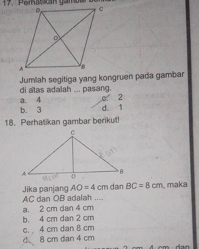 Perhatikán gambar 
Jumlah segitiga yang kongruen pada gambar
di atas adalah ... pasang.
a. 4 e. 2
b. 3 d. 1
18. Perhatikan gambar berikut!
Jika panjang AO=4cm dan BC=8cm , maka
AC dan OB adalah ....
a. 2 cm dan 4 cm
b. 4 cm dan 2 cm
c. 4 cm dan 8 cm
d 8 cm dan 4 cm
d a n