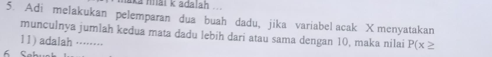 maka hai k adalah .... 
5. Adi melakukan pelemparan dua buah dadu, jika variabel acak X menyatakan 
munculnya jumlah kedua mata dadu lebih dari atau sama dengan 10, maka nilai P(x≥
11) adalah ········