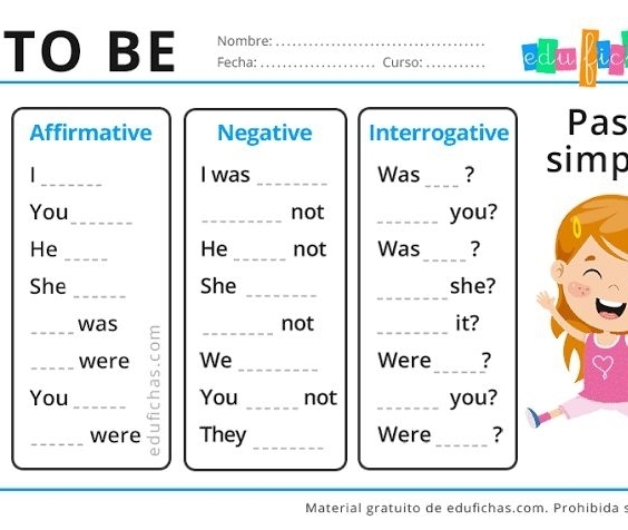 Nombre: 
TO BE Fecha:__ 
Curso: _edu fie 
Affirmative Negative Interrogative Pas 
_ 
I was _Was _? simp 
You_ _not _you? 
He 
He __not Was_ ? 
_ 
She _She _she? 
_was _not _it? 
_were We _Were_ ? 
You _You _not _you? 
_were They _Were_ ? 
Material gratuito de edufichas.com. Prohibida s