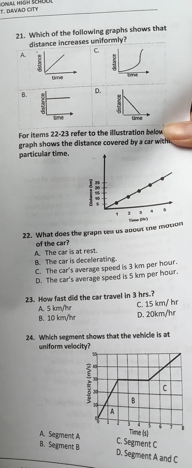 JONAL HIGH SCHOOL
T. DAVAO CITY
21. Which of the following graphs shows that
distance increases uniformly?
C.
A. 
5
time
D.
B.

For items 22-23 refer to the illustration below
graph shows the distance covered by a car with 
particular time.
22. What does the grapn tell us about the motion
of the car?
A. The car is at rest.
B. The car is decelerating.
C. The car’s average speed is 3 km per hour.
D. The car’s average speed is 5 km per hour.
23. How fast did the car travel in 3 hrs.?
A. 5 km/hr C. 15 km/ hr
B. 10 km/hr D. 20km/hr
24. Which segment shows that the vehicle is at
uniform velocity?
A. Segment A C. Segment C
B. Segment B D. Segment A and C