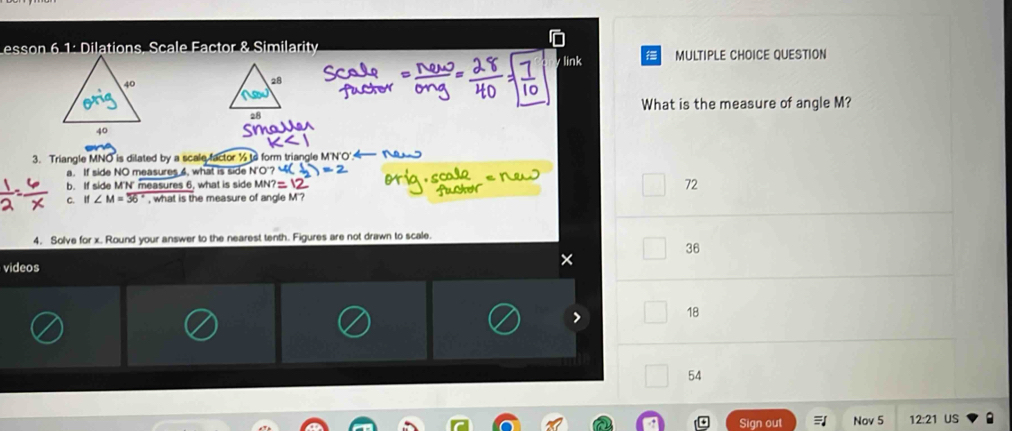 esson 6 1: Dilatio Eactor & Similarity
y link MULTIPLE CHOICE QUESTION
What is the measure of angle M?
3. Triangle MNO is dilated by a scale factor ½ to form triangle M'N'O'.
a. If side NO measures 6, what is side N '
b. If side M'N' measures 6, what is side MN?
72
C. If∠ M=overline 36° , what is the measure of angle M '?
4. Solve for x. Round your answer to the nearest tenth. Figures are not drawn to scale.
36
videos
×
> 18
54
Sign out Nov 5 US