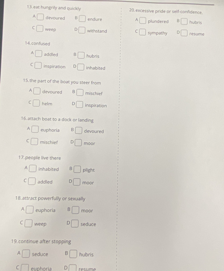 eat hungrily and quickly 20, excessive pride or self-confidence.
A
A devoured B endure plundered B hubris
C weep D withstand C sympathy D resume
14. confused
A addled B hubris
C inspiration D inhabited
15.the part of the boat you steer from
A devoured B mischief
C helm D inspiration
16. attach boat to a dock or landing
A euphoria B devoured
C mischief D moor
17. people live there
A inhabited B plight
C addled D moor
18. attract powerfully or sexually
A euphoria B moor
C weep D seduce
19. continue after stopping
A seduce B hubris
C euphoria D resume