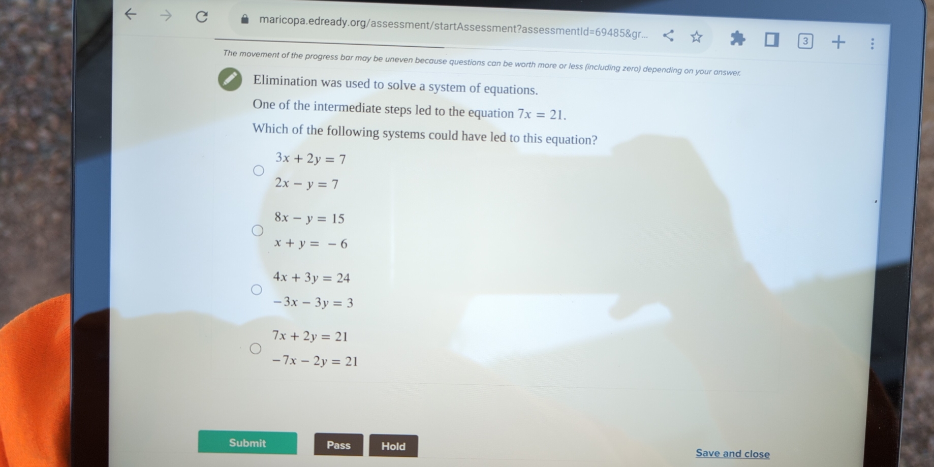 maricopa.edready.org/assessment/startAssessment?assessmentld=69485&gr...
The movement of the progress bar may be uneven because questions can be worth more or less (including zero) depending on your answer.
Elimination was used to solve a system of equations.
One of the intermediate steps led to the equation 7x=21. 
Which of the following systems could have led to this equation?
3x+2y=7
2x-y=7
8x-y=15
x+y=-6
4x+3y=24
-3x-3y=3
7x+2y=21
-7x-2y=21
Submit Pass Hold Save and close