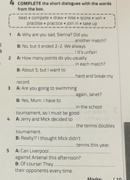 COMPLETE the short dialogues with the words 
from the box. 
beat • compete • draw • lose • score • win 
practise • practice • join in • take up 
1 A: Why are you sad, Sienna? Did you 
_another match? 
B; No, but it ended 2-2. We always 
5 _! It's unfair! 
2 A: How many points do you usually 
_in each match? 
B: About 5, but I want to 
_hard and break my 
record. 
3 A: Are you going to swimming 
_again, Janet? 
B: Yes, Mum. I have to 
_in the school 
tournament, so I must be good. 
4 A: Jerry and Mick decided to 
_the tennis doubles 
tournament. 
B: Really!? I thought Mick didn't 
_tennis this year. 
5 A: Can Liverpool_ 
against Arsenal this afternoon? 
B: Of course! They_ 
their opponents every time. 
Marke 10