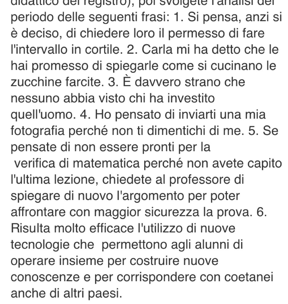 didatticó del régistro), por svolgete rañalisi del 
periodo delle seguenti frasi: 1. Si pensa, anzi si 
è deciso, di chiedere loro il permesso di fare 
l'intervallo in cortile. 2. Carla mi ha detto che le 
hai promesso di spiegarle come si cucinano le 
zucchine farcite. 3. È davvero strano che 
nessuno abbia visto chi ha investito 
quell'uomo. 4. Ho pensato di inviarti una mia 
fotografia perché non ti dimentichi di me. 5. Se 
pensate di non essere pronti per la 
verifica di matematica perché non avete capito 
I'ultima lezione, chiedete al professore di 
spiegare di nuovo l'argomento per poter 
affrontare con maggior sicurezza la prova. 6. 
Risulta molto efficace l'utilizzo di nuove 
tecnologie che permettono agli alunni di 
operare insieme per costruire nuove 
conoscenze e per corrispondere con coetanei 
anche di altri paesi.