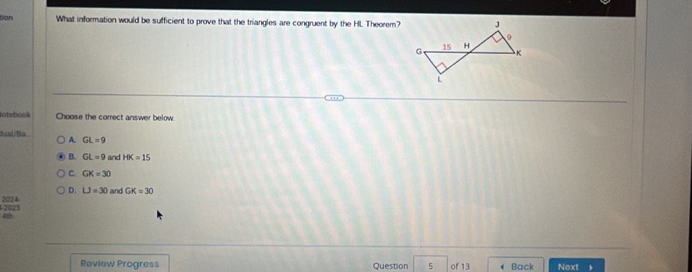 tion What information would be sufficient to prove that the triangles are congruent by the HL Theorem?
otebook Choose the correct answer below
fual/Ba A. GL=9
B. GL=9 and HK=15
C. GK=30
D. LJ=30
2024- and GK=30
2025
4th
Review Progress Question 5 of 13 Back Next