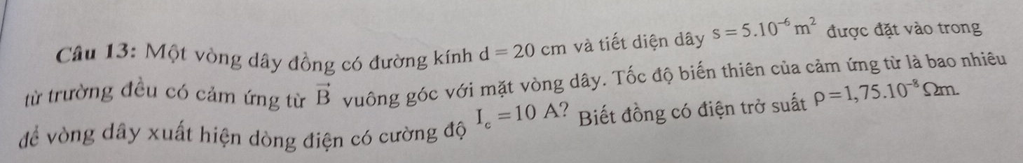 Một vòng dây đồng có đường kính d=20cm và tiết diện dây s=5.10^(-6)m^2 được đặt vào trong 
từ trường đều có cảm ứng từ vector B vuông góc với mặt vòng dây. Tốc độ biến thiên của cảm ứng từ là bao nhiêu
I_c=10A ?Biết đồng có điện trở suất rho =1,75.10^(-8)Omega m. 
để vòng dây xuất hiện dòng điện có cường độ