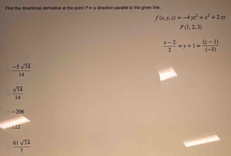 Find the directional derivative at the point P in a direction parallel to the given line.
f(x,y,z)=-4yz^2+x^2+2xy
P(1,2,3)
 (x-2)/2 =y+1= ((z-1))/(-3) 
 (-5sqrt(14))/14 
 sqrt(14)/14 
-206
122
 61sqrt(14)/7 