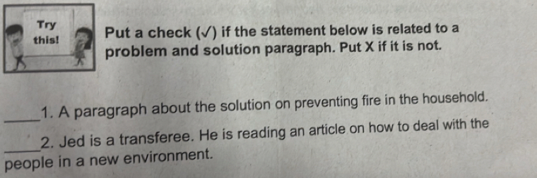 Try 
this! Put a check (√) if the statement below is related to a 
problem and solution paragraph. Put X if it is not. 
_ 
1. A paragraph about the solution on preventing fire in the household. 
_ 
2. Jed is a transferee. He is reading an article on how to deal with the 
people in a new environment.