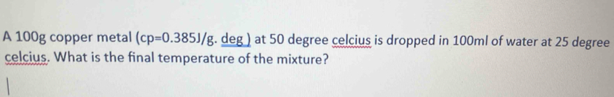 A 100g copper metal (cp=0.385J/g. . deg ) at 50 degree celcius is dropped in 100ml of water at 25 degree
celcius. What is the final temperature of the mixture?