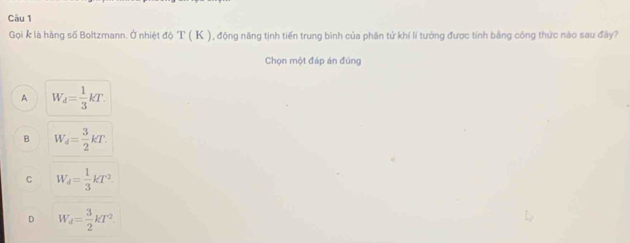 Gọi k là hãng số Boltzmann. Ở nhiệt độ T ( K ), động năng tịnh tiến trung bình của phân tử khí lí tướng được tính bằng công thức nào sau đây?
Chọn một đáp án đúng
A W_d= 1/3 kT.
B W_d= 3/2 kT.
C W_d= 1/3 kT^2.
D W_d= 3/2 kT^2.