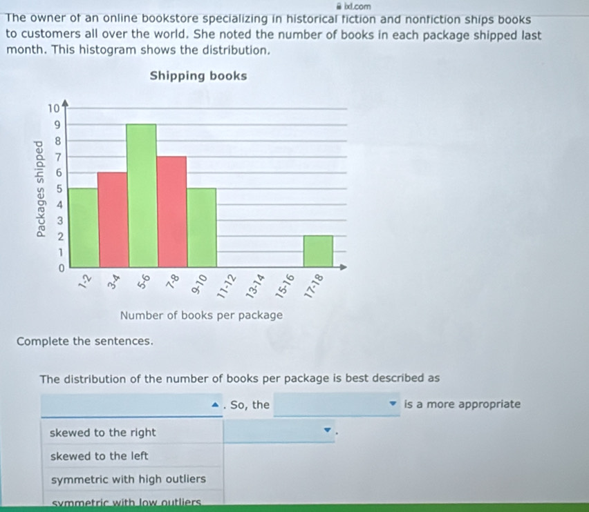 ixl.com
The owner of an online bookstore specializing in historical fiction and nonfiction ships books
to customers all over the world. She noted the number of books in each package shipped last
month. This histogram shows the distribution.
Complete the sentences.
The distribution of the number of books per package is best described as
. So, the is a more appropriate
skewed to the right
skewed to the left
symmetric with high outliers
symmetric with low outliers