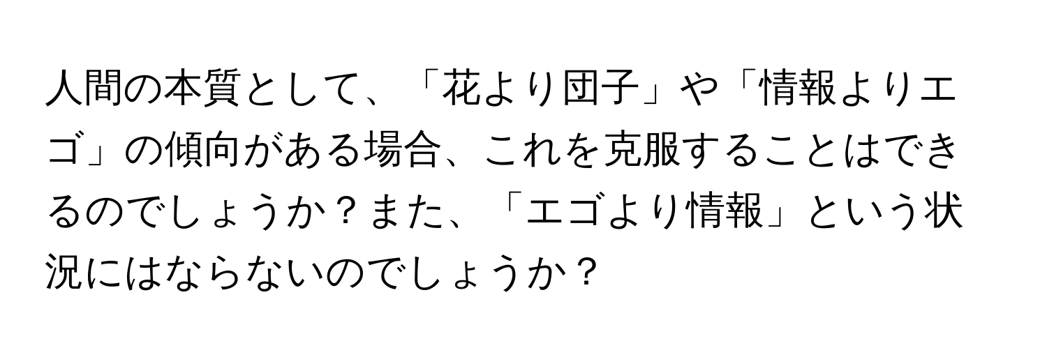 人間の本質として、「花より団子」や「情報よりエゴ」の傾向がある場合、これを克服することはできるのでしょうか？また、「エゴより情報」という状況にはならないのでしょうか？