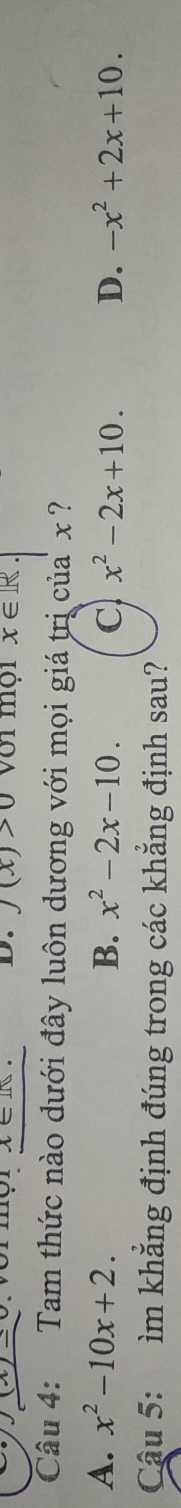 J(x)>0
x/-c wor mor A∈ IN. Với mội x∈ R
Câu 4: Tam thức nào dưới đây luôn dương với mọi giá trị của x
A. x^2-10x+2. B. x^2-2x-10. C x^2-2x+10. D. -x^2+2x+10. 
Cậu 5: ìm khẳng định đúng trong các khẳng định sau?