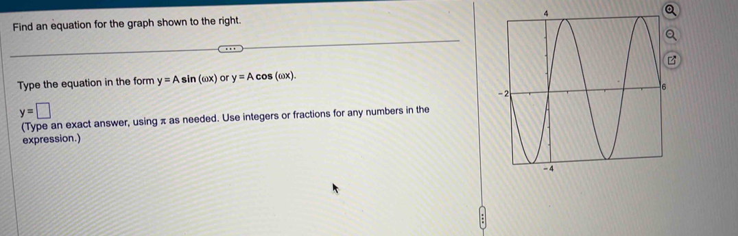 Find an equation for the graph shown to the right. 
Type the equation in the form y=Asin (omega x) or y=Acos (omega x).
y=□
(Type an exact answer, using π as needed. Use integers or fractions for any numbers in the 
expression.)