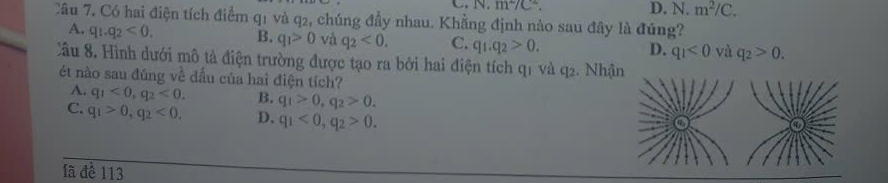 N m^2/C^2. D. N.m^2/C. 
Câu 7. Có hai điện tích điểm q1 và q2, chúng đầy nhau. Khẳng định nào sau đây là đúng?
A. q_1.q_2<0</tex>. B. q_1>0 và q_2<0</tex>. C. q_1.q_2>0. q_1<0</tex> và q_2>0. 
D.
Câu 8. Hình dưới mô tả điện trường được tạo ra bởi hai điện tích q1 và q2. Nhậ
ét nào sau đúng về dấu của hai điện tích?
A. q_1<0</tex>, q_2<0</tex>. B. q_1>0, q_2>0.
C. q_1>0, q_2<0</tex>, D. q_1<0</tex>, q_2>0. 
lã đề 113