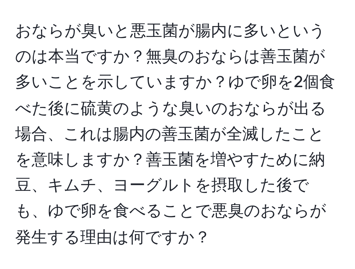 おならが臭いと悪玉菌が腸内に多いというのは本当ですか？無臭のおならは善玉菌が多いことを示していますか？ゆで卵を2個食べた後に硫黄のような臭いのおならが出る場合、これは腸内の善玉菌が全滅したことを意味しますか？善玉菌を増やすために納豆、キムチ、ヨーグルトを摂取した後でも、ゆで卵を食べることで悪臭のおならが発生する理由は何ですか？