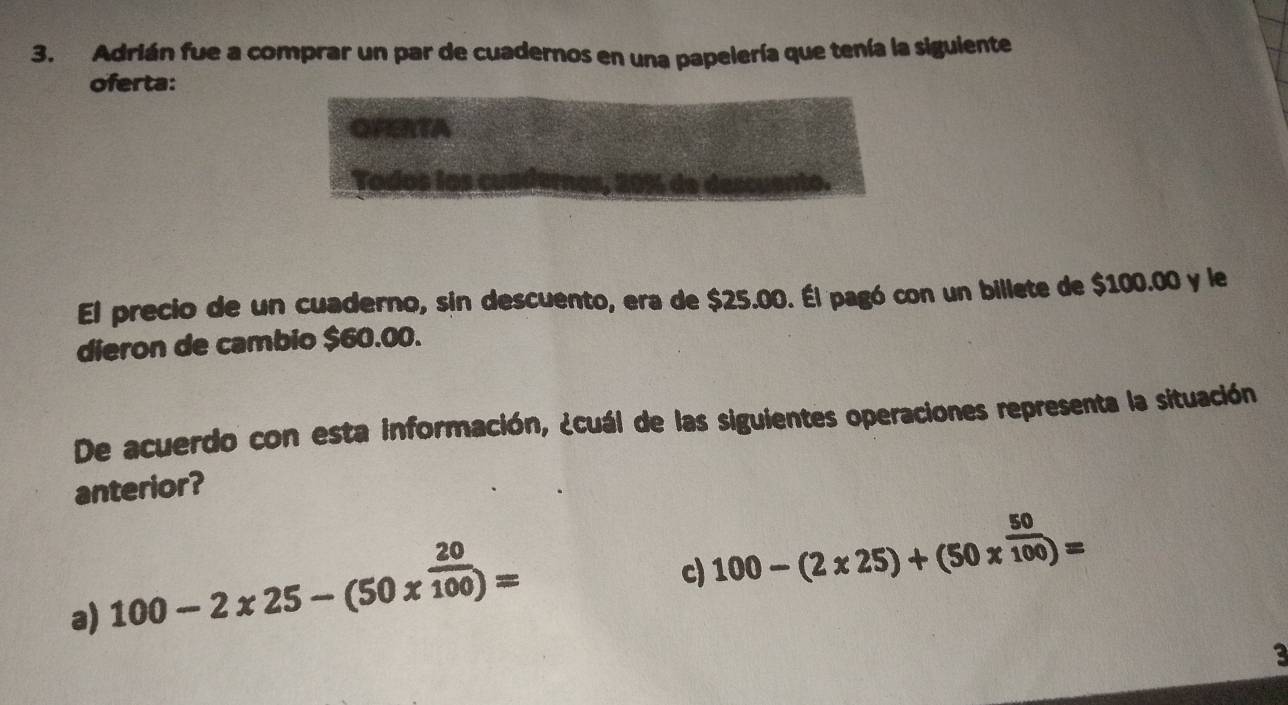 Adrián fue a comprar un par de cuadernos en una papelería que tenía la siguiente
oferta:
OFERTA
El precio de un cuaderno, sin descuento, era de $25.00. Él pagó con un billete de $100.00 y le
dieron de cambio $60.00.
De acuerdo con esta información, ¿cuál de las siguientes operaciones representa la situación
anterior?
a) 100-2* 25-(50*^(frac 20)100)=
c) 100-(2* 25)+(50*^(frac 50)100)=
3