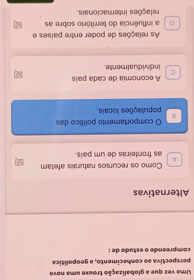 Uma vez que a globalização trouxe uma nova
perspectiva ao conhecimento, a geopolítica
compreende o estudo de :
Alternativas
Como os recursos naturais afetam
A
as fronteiras de um país.
O comportamento político das
B
populações locais.
A economia de cada país
C
individualmente.
As relações de poder entre países e
D a influência do território sobre as
relações internacionais.