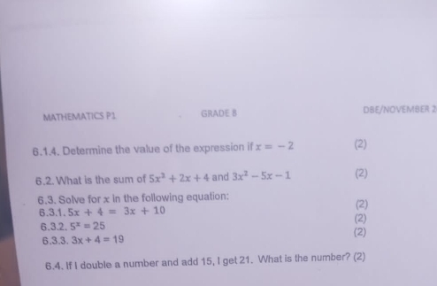 MATHEMATICS P1 GRADE 8 DBE/NOVEMBER 2 
6.1.4. Determine the value of the expression if x=-2 (2) 
6.2. What is the sum of 5x^2+2x+4 and 3x^2-5x-1 (2) 
6.3. Solve for x in the following equation: (2)
6.3.1.5x+4=3x+10
(2)
6.3.2.5^x=25 (2)
6.3.3.3x+4=19
6.4. If I double a number and add 15, I get 21. What is the number? (2)