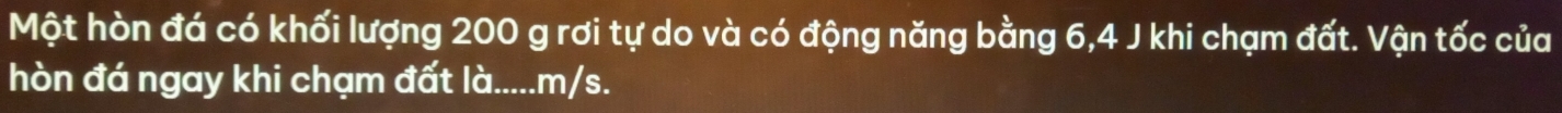 Một hòn đá có khối lượng 200 g rơi tự do và có động năng bằng 6, 4 J khi chạm đất. Vận tốc của 
hòn đá ngay khi chạm đất là..... m/s.