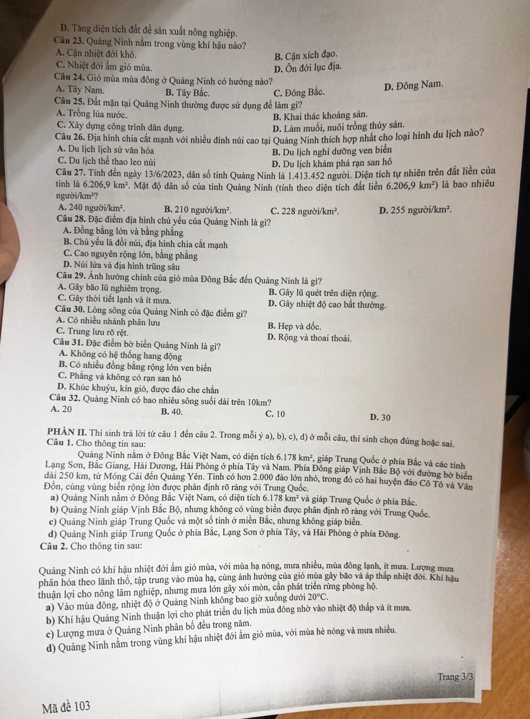 D. Tăng diện tích đất để sản xuất nông nghiệp.
Câu 23. Quảng Ninh nằm trong vùng khí hậu nào?
A. Cận nhiệt đới khô. B. Cận xích đạo.
C. Nhiệt đới ẩm gió mùa. D. Ôn đới lục địa.
Câu 24. Gió mùa mùa đông ở Quảng Ninh có hướng nào?
A. Tây Nam. B. Tây Bắc. C. Đông Bắc.
D. Đông Nam.
Câu 25. Đất mặn tại Quảng Ninh thường được sử dụng để làm gì?
A. Trồng lúa nước.
B. Khai thác khoáng sản.
C. Xây dựng công trình dân dụng.
D. Làm muối, nuôi trồng thủy sản.
Câu 26. Địa hình chia cắt mạnh với nhiều đinh núi cao tại Quảng Ninh thích hợp nhất cho loại hình du lịch nào?
A. Du lịch lịch sử văn hóa
B. Du lịch nghỉ dưỡng ven biển
C. Du lịch thể thao leo núi
D. Du lịch khám phá rạn san hô
Câu 27. Tinh đến ngày 13/6/2023, dân số tinh Quảng Ninh là 1.413.452 người. Diện tích tự nhiên trên đất liền của
tinh là 6.206,9km^2. Mật độ dân số của tỉnh Quảng Ninh (tính theo diện tích đất liền 6.206,9km^2) là bao nhiêu
ngu oi/km^2?
A. 240n roi/km^2. B. 210nguroi/km^2. C. 228nguroi/km^2. D. 255ngurdi/km^2.
Câu 28. Đặc điểm địa hình chủ yếu của Quảng Ninh là gì?
A. Đồng bằng lớn và bằng phẳng
B. Chủ yếu là đồi núi, địa hình chia cắt mạnh
C. Cao nguyên rộng lớn, bằng phẳng
D. Núi lửa và địa hình trũng sâu
Câu 29. Ảnh hưởng chính của gió mùa Đông Bắc đến Quảng Ninh là gì?
A. Gây bão lũ nghiêm trọng. B. Gây lũ quét trên diện rộng.
C. Gây thời tiết lạnh và ít mưa. D. Gây nhiệt độ cao bất thường.
Câu 30. Lòng sông của Quảng Ninh có đặc điểm gì?
A. Có nhiều nhánh phân lưu B. Hẹp và dốc.
C. Trung lưu rõ rệt.  D. Rộng và thoai thoải.
Câu 31. Đặc điểm bờ biển Quảng Ninh là gì?
A. Không có hệ thống hang động
B. Có nhiều đồng bằng rộng lớn ven biển
C. Phẳng và không có rạn san hô
D. Khúc khuỷu, kín gió, được đảo che chắn
Câu 32. Quảng Ninh có bao nhiêu sông suối dài trên 10km?
A. 20 B. 40. C. 10 D. 30
PHÀN II. Thí sinh trả lời từ câu 1 đến câu 2. Trong mỗi ý a),b),c),d) ở mỗi câu, thí sinh chọn đúng hoặc sai.
Câu 1. Cho thông tin sau:
Quảng Ninh nằm ở Đông Bắc Việt Nam, có diện tích 6.178km^2 , giáp Trung Quốc ở phía Bắc và các tinh
Lạng Sơn, Bắc Giang, Hải Dương, Hải Phòng ở phía Tây và Nam. Phía Đông giáp Vịnh Bắc Bộ với đường bờ biển
dài 250 km, từ Móng Cái đến Quảng Yên. Tinh có hơn 2.000 đảo lớn nhỏ, trong đó có hai huyện đảo Cô Tô và Vân
Đồn, cùng vùng biển rộng lớn được phân định rõ ràng với Trung Quốc.
a) Quảng Ninh năm ở Đông Bắc Việt Nam, có diện tích ở 6.178km^2 và giáp Trung Quốc ở phía Bắc.
b) Quảng Ninh giáp Vịnh Bắc Bộ, nhưng không có vùng biển được phân định rõ ràng với Trung Quốc.
c) Quảng Ninh giáp Trung Quốc và một số tinh ở miền Bắc, nhưng không giáp biển.
d) Quảng Ninh giáp Trung Quốc ở phía Bắc, Lạng Sơn ở phía Tây, và Hải Phòng ở phía Đông.
Câu 2. Cho thông tin sau:
Quảng Ninh có khí hậu nhiệt đới ẩm gió mùa, với mùa hạ nóng, mưa nhiều, mùa đông lạnh, ít mưa. Lượng mưa
phân hóa theo lãnh thổ, tập trung vào mùa hạ, cùng ảnh hưởng của gió mùa gây bão và áp thấp nhiệt đới. Khí hậu
thuận lợi cho nông lâm nghiệp, nhưng mưa lớn gây xói mòn, cần phát triển rừng phòng hộ.
a) Vào mùa đông, nhiệt độ ở Quảng Ninh không bao giờ xuống dưới 20°C.
b) Khí hậu Quảng Ninh thuận lợi cho phát triển du lịch mùa đông nhờ vào nhiệt độ thấp và ít mưa.
c) Lượng mưa ở Quảng Ninh phân bố đều trong năm.
d) Quảng Ninh nằm trong vùng khí hậu nhiệt đới ẩm gió mùa, với mùa hè nóng và mưa nhiều.
Trang 3/3
Mã đề 103