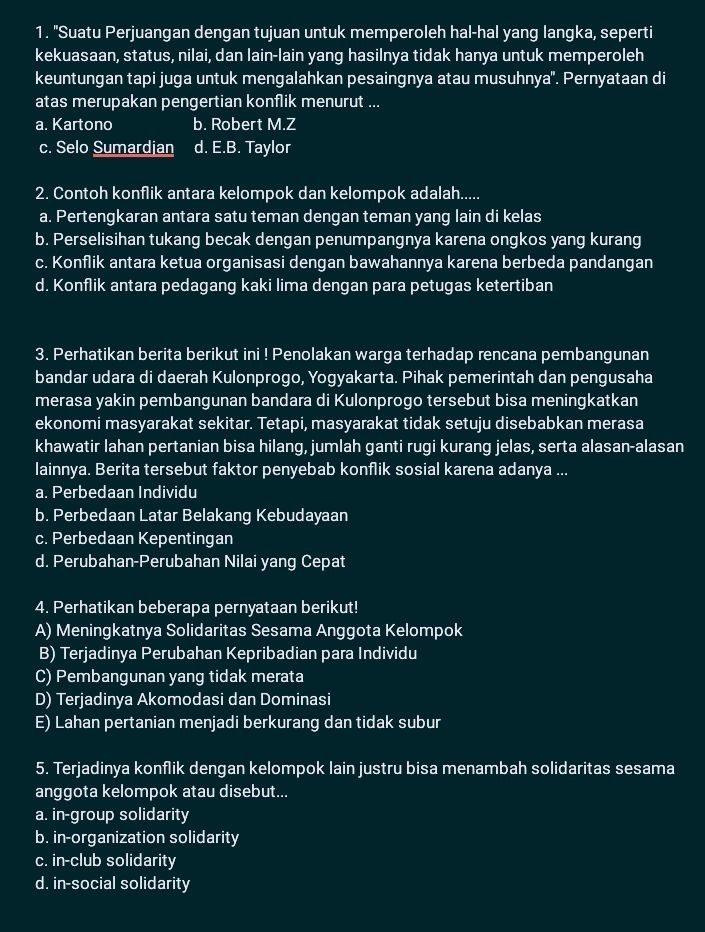 "Suatu Perjuangan dengan tujuan untuk memperoleh hal-hal yang langka, seperti
kekuasaan, status, nilai, dan lain-lain yang hasilnya tidak hanya untuk memperoleh
keuntungan tapi juga untuk mengalahkan pesaingnya atau musuhnya'. Pernyataan di
atas merupakan pengertian konflik menurut ...
a. Kartono b. Robert M.Z
c. Selo Sumardian d. E.B. Taylor
2. Contoh konflik antara kelompok dan kelompok adalah.....
a. Pertengkaran antara satu teman dengan teman yang lain di kelas
b. Perselisihan tukang becak dengan penumpangnya karena ongkos yang kurang
c. Konflik antara ketua organisasi dengan bawahannya karena berbeda pandangan
d. Konflik antara pedagang kaki lima dengan para petugas ketertiban
3. Perhatikan berita berikut ini ! Penolakan warga terhadap rencana pembangunan
bandar udara di daerah Kulonprogo, Yogyakarta. Pihak pemerintah dan pengusaha
merasa yakin pembangunan bandara di Kulonprogo tersebut bisa meningkatkan
ekonomi masyarakat sekitar. Tetapi, masyarakat tidak setuju disebabkan merasa
khawatir lahan pertanian bisa hilang, jumlah ganti rugi kurang jelas, serta alasan-alasan
lainnya. Berita tersebut faktor penyebab konflik sosial karena adanya ...
a. Perbedaan Individu
b. Perbedaan Latar Belakang Kebudayaan
c. Perbedaan Kepentingan
d. Perubahan-Perubahan Nilai yang Cepat
4. Perhatikan beberapa pernyataan berikut!
A) Meningkatnya Solidaritas Sesama Anggota Kelompok
B) Terjadinya Perubahan Kepribadian para Individu
C) Pembangunan yang tidak merata
D) Terjadinya Akomodasi dan Dominasi
E) Lahan pertanian menjadi berkurang dan tidak subur
5. Terjadinya konflik dengan kelompok lain justru bisa menambah solidaritas sesama
anggota kelompok atau disebut...
a. in-group solidarity
b. in-organization solidarity
c. in-club solidarity
d. in-social solidarity