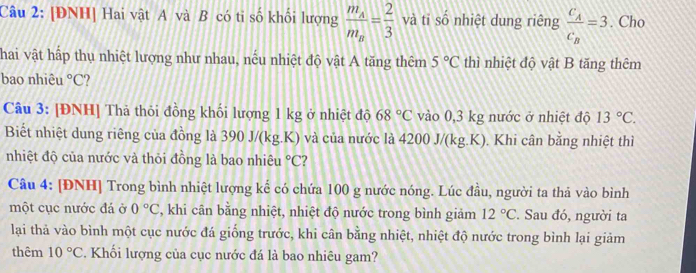 [ĐNH] Hai vật A và B có tỉ số khối lượng frac m_Am_B= 2/3  và tỉ số nhiệt dung riêng frac c_Ac_B=3. Cho 
Thai vật hấp thụ nhiệt lượng như nhau, nếu nhiệt độ vật A tăng thêm 5°C thì nhiệt độ vật B tăng thêm 
bao nhiêu°C
Câu 3: [ĐNH] Thả thỏi đồng khối lượng 1 kg ở nhiệt độ 68°C vào 0,3 kg nước ở nhiệt độ 13°C. 
Biết nhiệt dung riêng của đồng là 390 J/(kg.K) và của nước là ở 1 00J/(kg. K). ). Khi cân bằng nhiệt thì 
nhiệt độ của nước và thỏi đồng là bao nhiêu°C 2 
Câu 4: [ĐNH] Trong bình nhiệt lượng kế có chứa 100 g nước nóng. Lúc đầu, người ta thả vào bình 
một cục nước đá ở 0°C , khi cân bằng nhiệt, nhiệt độ nước trong bình giảm 12°C. Sau đó, người ta 
lai thả vào bình một cục nước đá giống trước, khi cân bằng nhiệt, nhiệt độ nước trong bình lại giảm 
thêm 10°C. Khối lượng của cục nước đá là bao nhiêu gam?