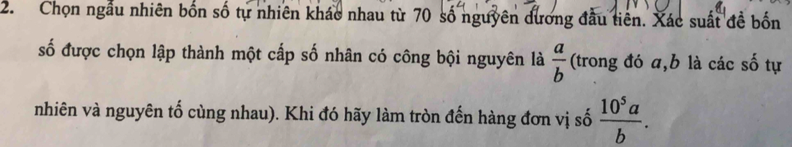 Chọn ngẫu nhiên bốn số tự nhiên khác nhau từ 70 số nguyên dương đầu tiên. Xác suất đề bốn
số được chọn lập thành một cấp số nhân có công bội nguyên là  a/b  (trong đó a, b là các số tự
nhiên và nguyên tố cùng nhau). Khi đó hãy làm tròn đến hàng đơn vị số  10^5a/b .