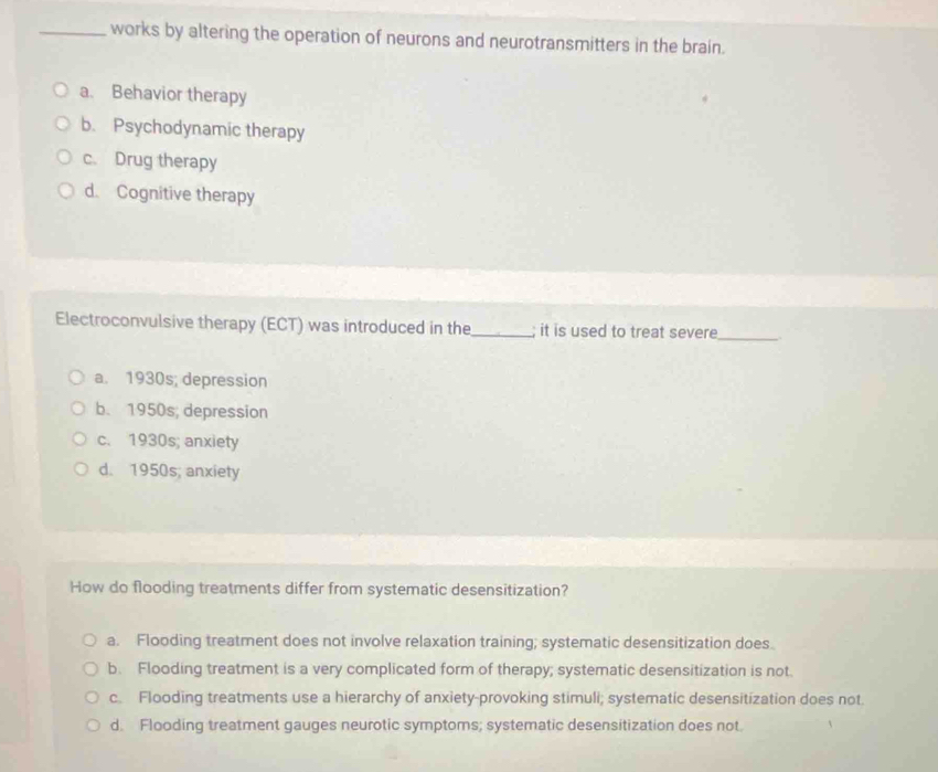 works by altering the operation of neurons and neurotransmitters in the brain.
a. Behavior therapy
b. Psychodynamic therapy
c. Drug therapy
d. Cognitive therapy
Electroconvulsive therapy (ECT) was introduced in the_ ; it is used to treat severe
_
a. 1930s; depression
b. 1950s; depression
c. 1930s; anxiety
d. 1950s; anxiety
How do flooding treatments differ from systematic desensitization?
a. Flooding treatment does not involve relaxation training; systematic desensitization does.
b. Flooding treatment is a very complicated form of therapy; systematic desensitization is not.
c. Flooding treatments use a hierarchy of anxiety-provoking stimuli; systematic desensitization does not.
d. Flooding treatment gauges neurotic symptoms; systematic desensitization does not.