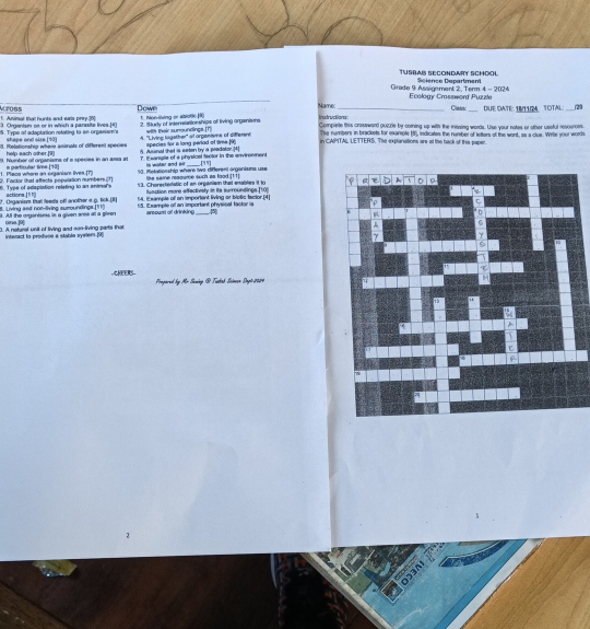 TusbAß SEcondARY SchOOl
Grade 9 Assigement 2, Term 4 - 2024 Ecology Crossword Puzzle Science Department
1. Animal that hunts and eals prey.[6] A 7085
Camric_ DUE DATE IB11M. TOTAL 20
Down Name: instructions:
:1. Organism or or in which a parasite lives.[4) 1. Non iving or ablotio
5. Type of adaptation retating to an orpenian's shape and size [t0] 4. "Living lagether' at organisms of different 2. Study of interelationships of living organisrs with mair sunoundings (T) Complete this crassward puicre by corning up with the missing words. Use your notes or other useful resounces.
The numbers in brackets for exariple (8), indicates the number of letters of the wont, as a clus. Wrte your words
8. Relationship whene aninals of different species 6. Ausinal thet is eaten by a predator.[4] in CAPITA), LETTERS. The explanations are at the back of this paper.
help each other.[9] species for a long periad of time[9)
9. humber of orpanisms of a species in an assa at ?. I sanple of a physicel fector in the enviroment [""]
93. metationship where two different arganisns use
1. Place where an seganisnt lives [P 2 Foctor that affects population numbers (1) e partinular line (10)
is woter and air
the same reaoume sush as food.[1 !]
6. Type of edaplation relating to an animal's 13. Chorectstatic of an organism that enables it to 
function more effectively in ita surroundings [10]
14. Example of an imporient living or biolis factor.[4]
8. Living and non-living suroundlinge.[11] 7 . Organism turl feeds off another a g. tick.[I] actiona.[ 1l 1(] 15. i xampte of an important physisal factor is anoum of drinking
. A the organisas in a given aree if a Siren uine. 
D. A natural unit of living and son-living parts that 
interact to produce a stable syster.[9]
CHEERS  Propared by Mr Saning @ Tudab Sctevsn Sut 2024
2