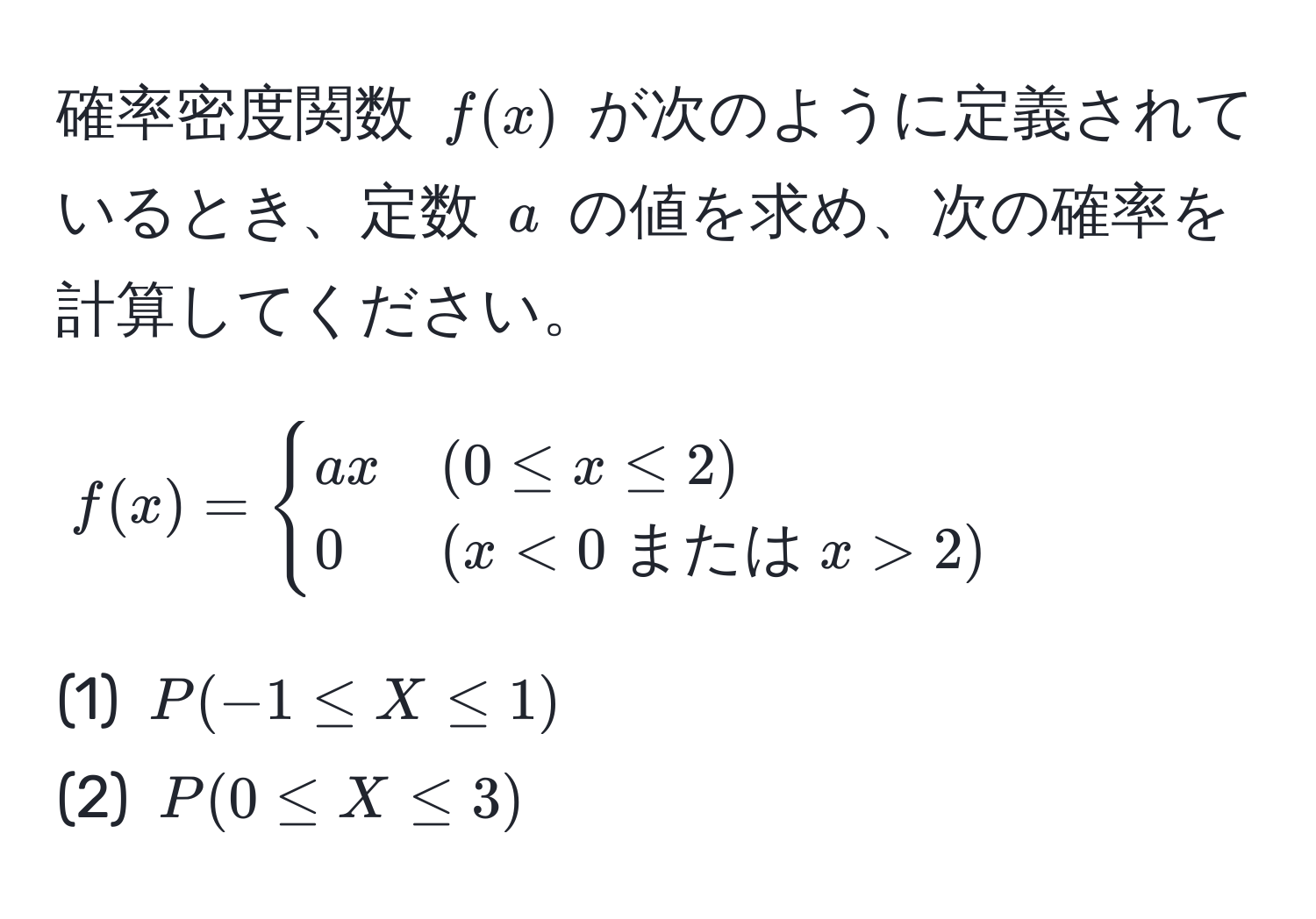 確率密度関数 $f(x)$ が次のように定義されているとき、定数 $a$ の値を求め、次の確率を計算してください。  
$$
f(x) = 
begincases 
ax & (0 ≤ x ≤ 2)  
0 & (x < 0  または  x > 2)
endcases
$$
(1) $P(-1 ≤ X ≤ 1)$  
(2) $P(0 ≤ X ≤ 3)$