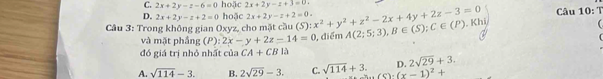 C. 2x+2y-z-6=0 hoặc 2x+2y-z+3=0.
D. 2x+2y-z+2=0 hoặc 2x+2y-z+2=0. Câu 10: T
Câu 3: Trong không gian Oxyz, cho mặt cầu (S) :x^2+y^2+z^2-2x+4y+2z-3=0 A(2;5;3), B∈ (S); C∈ (P). Khi

và mặt phẳng (P):2x-y+2z-14=0 , điểm
đó giá trị nhỏ nhất của CA+CB là
D. 2sqrt(29)+3.
A. sqrt(114)-3. B. 2sqrt(29)-3. C. sqrt(114)+3. sin (x-1)^2+