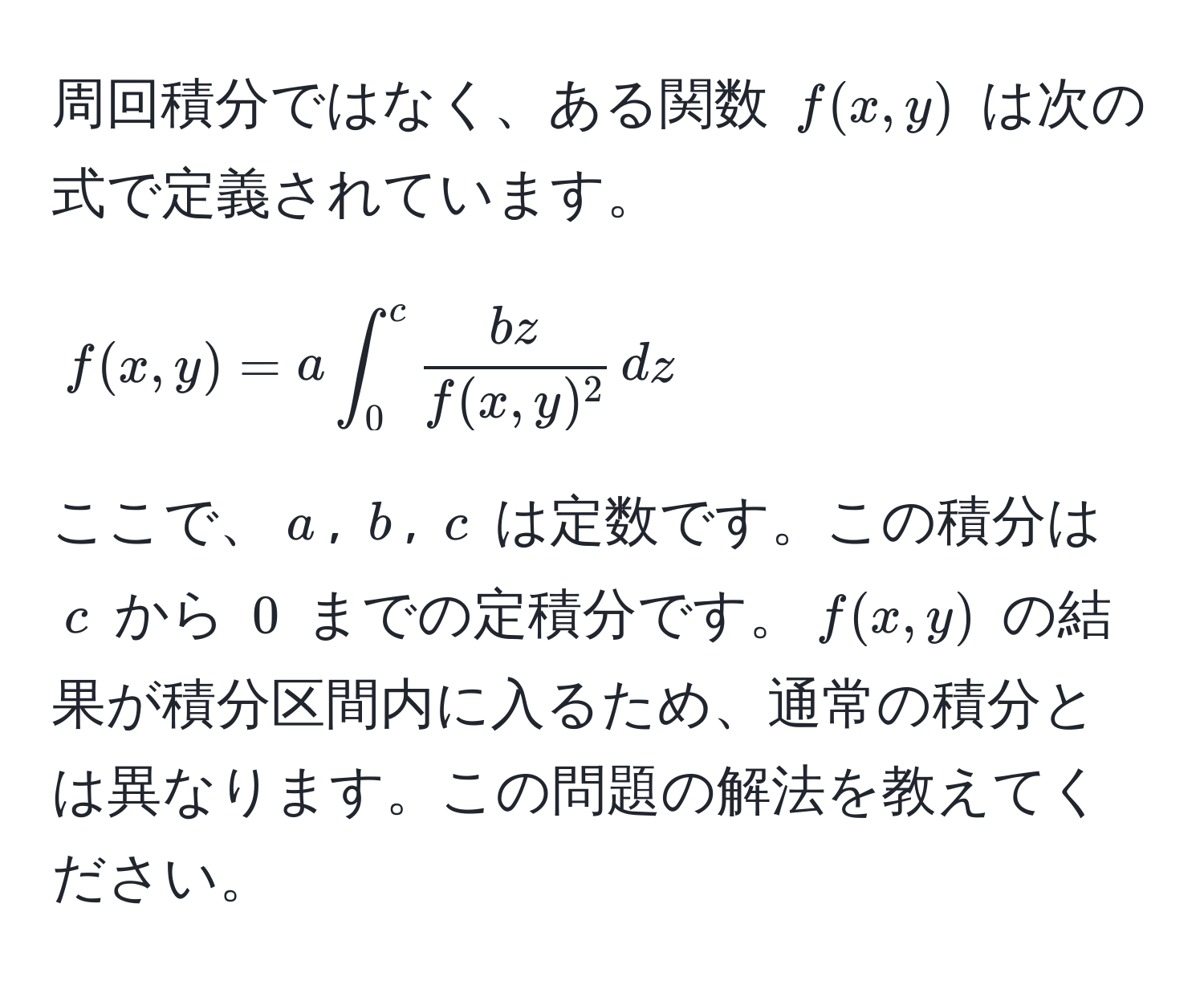 周回積分ではなく、ある関数 $f(x,y)$ は次の式で定義されています。  
$$f(x,y) = a ∈t_0^(c fracbz)f(x,y)^2 , dz$$  
ここで、$a$, $b$, $c$ は定数です。この積分は $c$ から $0$ までの定積分です。$f(x,y)$ の結果が積分区間内に入るため、通常の積分とは異なります。この問題の解法を教えてください。