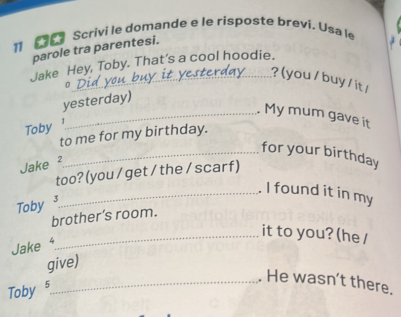 Scrivi le domande e le risposte brevi. Usa le 
parole tra parentesi. 
Jake Hey, Toby. That’s a cool hoodie. 
_? ( you / buy / it / 
yesterday) 
_Mymum gave it 
Toby ¹ 
to me for my birthday. 
_for your birthday 
Jake ² 
too? (you / get / the / scarf) 
_. I found it in my 
Toby 3 
brother’s room. 
_it to you? (he / 
Jake 
give) 
_. He wasn't there. 
Toby 5