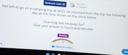 Bookwork code: 48 E s 
Neil left to go on a camping trip at day at the time shown on the clock below.
14:55. He returned from the trip the following 
How long was he away for? 
Give your answer in hours and minutes. 
Marning 
15 * Watch video 
An