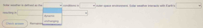 Solar weather is defined as the □ conditions in □ outer space environment. Solar weather interacts with Earth's □
resulting in □ dynamic 
Check answer Remainin unchanging