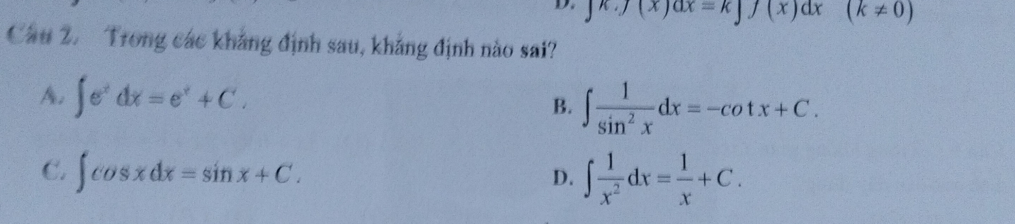 ∈t K.J(x)dx=k∈t f(x)dx (k!= 0)
Cầu 2. Trong các khẳng định sau, khẳng định nào sai?
A. ∈t e^xdx=e^x+C.
B. ∈t  1/sin^2x dx=-cot x+C.
C. ∈t cos xdx=sin x+C. ∈t  1/x^2 dx= 1/x +C. 
D.