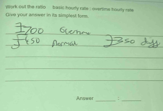 Work out the ratio basic hourly rate : overtime hourly rate 
Give your answer in its simplest form. 
_ 
_ 
_ 
_ 
_ 
__ 
_ 
_ 
_ 
_ 
Answer _:_