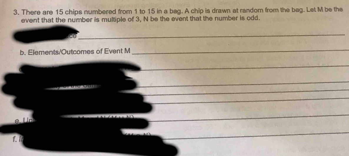 There are 15 chips numbered from 1 to 15 in a bag. A chip is drawn at random from the bag. Let M be the 
event that the number is multiple of 3, N be the event that the number is odd. 
ice 
_ 
b. Elements/Outcomes of Event M
_ 
_ 
_ 
_ 
_ 
_ 
_ 
_ 
_ 

_ 
_ 
f. In