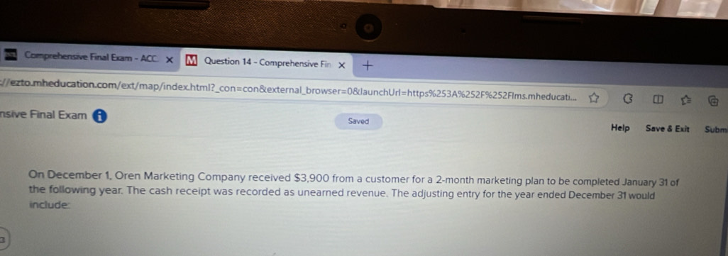 Comprehensive Final Exam - ACC. X Question 14 - Comprehensive Fin X + 
://exto.mheducation.com/ext/map/index.html?_con=con&external_browser=0&JaunchUrl=https%253A%252F%252Flms.mheducati.... 
nsive Final Exam Saved Subm 
Help Save & Exit 
On December 1, Oren Marketing Company received $3,900 from a customer for a 2-month marketing plan to be completed January 31 of 
the following year. The cash receipt was recorded as unearned revenue. The adjusting entry for the year ended December 31 would 
include:
