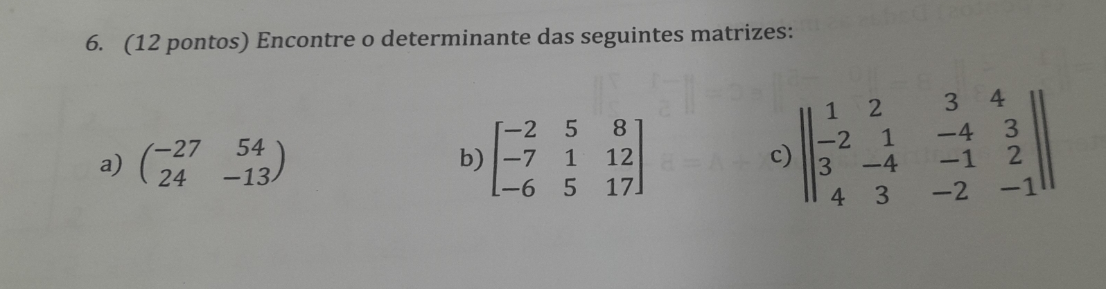 (12 pontos) Encontre o determinante das seguintes matrizes:
a) beginpmatrix -27&54 24&-13endpmatrix
b) beginbmatrix -2&5&8 -7&1&12 -6&5&17endbmatrix
c) beginvmatrix beginvmatrix 1&2&3&4 -2&1&-4&3 3&-4&-1&2 4&3&-2&-1endvmatrix