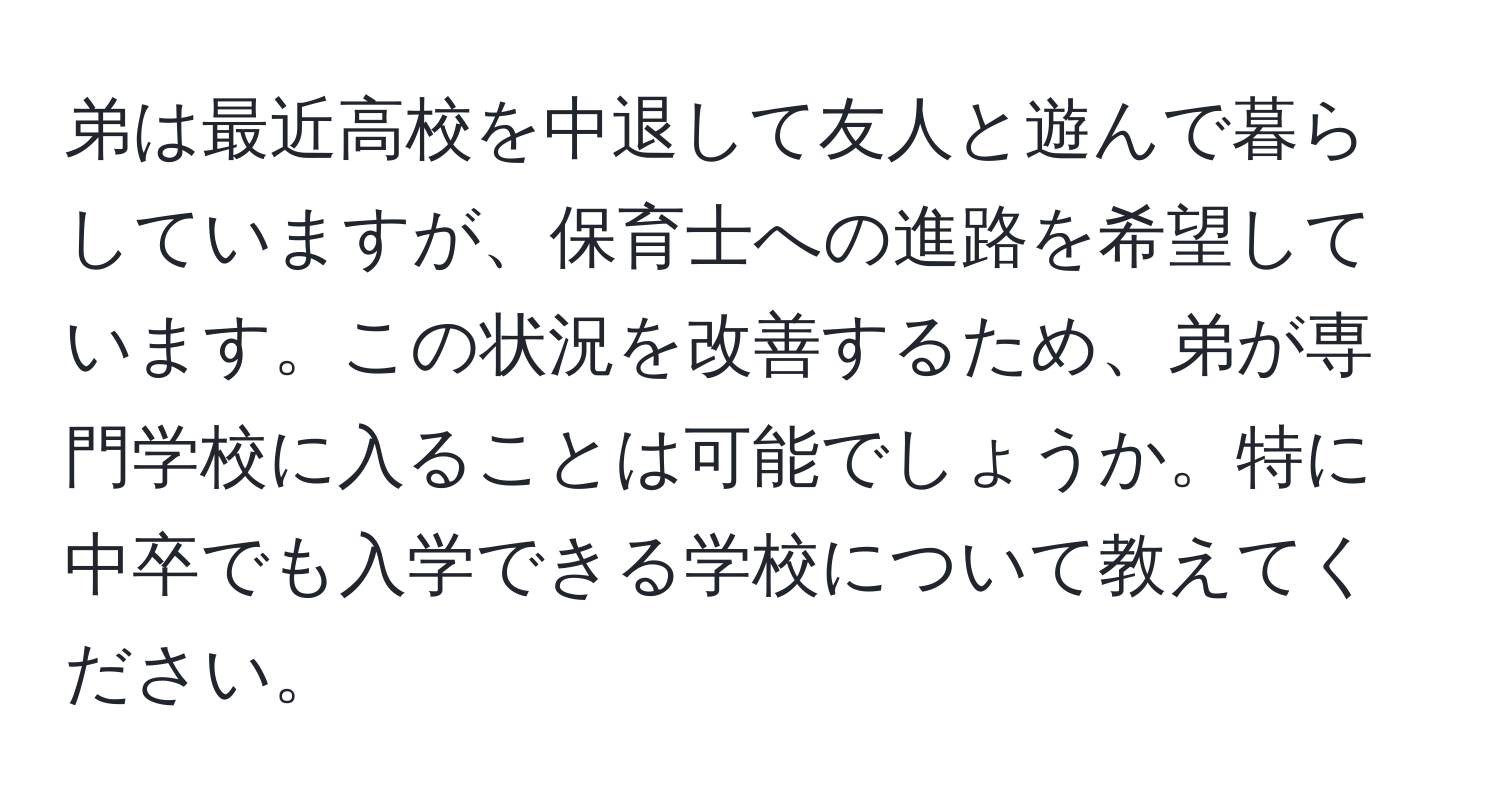 弟は最近高校を中退して友人と遊んで暮らしていますが、保育士への進路を希望しています。この状況を改善するため、弟が専門学校に入ることは可能でしょうか。特に中卒でも入学できる学校について教えてください。