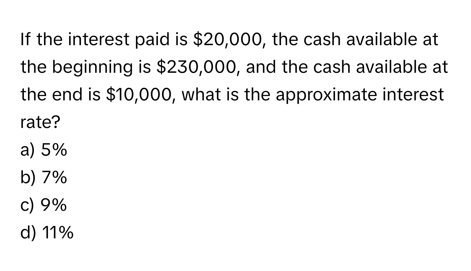 If the interest paid is $20,000, the cash available at the beginning is $230,000, and the cash available at the end is $10,000, what is the approximate interest rate?

a) 5%
b) 7%
c) 9%
d) 11%