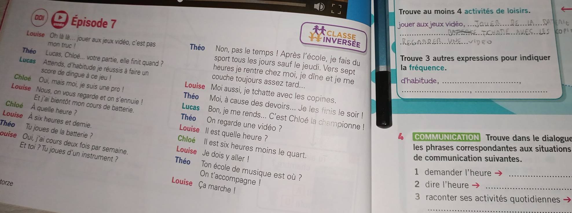 Trouve au moins 4 activités de loisirs. 
DDI a Épisode 7
jouer aux jeux vidé_ 
CLASSE 
Louise Oh là là... jouer aux jeux vidéo, c'est pas Théo Non, pas le temps ! Après l'école, je fais du__ 
INVERSÉE 
Théo Lucas, Chloé... votre partie, elle finit quand ? 
Trouve 3 autres expressions pour indiquer 
mon truc ! sport tous les jours sauf le jeudi. Vers sept 
Lucas Attends, d'habitude je réussis à faire un 
la fréquence. 
heures je rentre chez moi, je dîne et je me 
couche toujours assez tard.. 
d'habitude,_ 
score de dingue à ce jeu ! Louise Moi aussi, je tchatte avec les copines. 
Chloé Oui, mais moi, je suis une pro ! Théo Moi, à cause des devoirs... Je les finis le soir ! 
Louise Nous, on vous regarde et on s'ennuie ! Lucas Bon, je me rends... C'est Chloé la championne !_ 
Et j’ai bientôt mon cours de batterie. Théo On regarde une vidéo ? 
Chloé À quelle heure ? Louise I est quelle heure ? 
Théo 
Louise À six heures et demie. Chloé Il est six heures moins le quart. 
4 COMMUNICATION Trouve dans le dialogue 
Tu joues de la batterie ? Louise Je dois y aller ! 
les phrases correspondantes aux situations 
buise Oui, j’ai cours deux fois par semaine. Théo Ton école de musique est où ? 
de communication suivantes. 
Et toi ? Tu joues d’un instrument ? On t'accompagne ! 
1 demander l'heure_ 
torze 2 dire l'heure_ 
Louise Ça marche ! 
3 raconter ses activités quotidiennes 
_